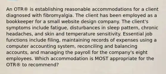 An OTR® is establishing reasonable accommodations for a client diagnosed with fibromyalgia. The client has been employed as a bookkeeper for a small website design company. The client's symptoms include fatigue, disturbances in sleep pattern, chronic headaches, and skin and temperature sensitivity. Essential job functions include filing, maintaining records of expenses using a computer accounting system, reconciling and balancing accounts, and managing the payroll for the company's eight employees. Which accommodation is MOST appropriate for the OTR® to recommend?