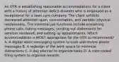 An OTR is establishing reasonable accommodations for a client with a history of attention deficit disorder who is employed as a receptionist for a lawn care company. The client exhibits decreased attention span, concentration, and periodic physical restlessness. The essential job functions include answering phone calls, taking messages, sending out statements for services rendered, and setting up appointments. Which accommodation is MOST appropriate for the OTR to recommend? A. A digital voice messaging system to save and review phone messages B. A redesign of the work space to minimize distractions C. A day planner to organize tasks D. A color-coded filing system to organize records