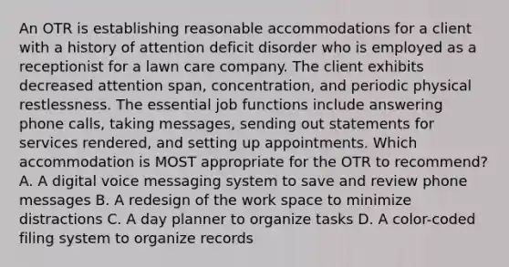 An OTR is establishing reasonable accommodations for a client with a history of attention deficit disorder who is employed as a receptionist for a lawn care company. The client exhibits decreased attention span, concentration, and periodic physical restlessness. The essential job functions include answering phone calls, taking messages, sending out statements for services rendered, and setting up appointments. Which accommodation is MOST appropriate for the OTR to recommend? A. A digital voice messaging system to save and review phone messages B. A redesign of the work space to minimize distractions C. A day planner to organize tasks D. A color-coded filing system to organize records