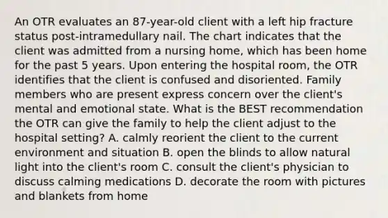 An OTR evaluates an 87-year-old client with a left hip fracture status post-intramedullary nail. The chart indicates that the client was admitted from a nursing home, which has been home for the past 5 years. Upon entering the hospital room, the OTR identifies that the client is confused and disoriented. Family members who are present express concern over the client's mental and emotional state. What is the BEST recommendation the OTR can give the family to help the client adjust to the hospital setting? A. calmly reorient the client to the current environment and situation B. open the blinds to allow natural light into the client's room C. consult the client's physician to discuss calming medications D. decorate the room with pictures and blankets from home