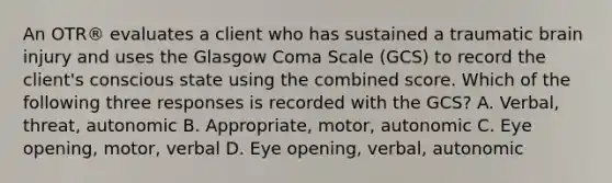 An OTR® evaluates a client who has sustained a traumatic brain injury and uses the Glasgow Coma Scale (GCS) to record the client's conscious state using the combined score. Which of the following three responses is recorded with the GCS? A. Verbal, threat, autonomic B. Appropriate, motor, autonomic C. Eye opening, motor, verbal D. Eye opening, verbal, autonomic