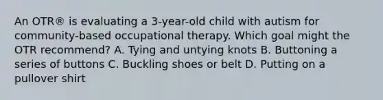 An OTR® is evaluating a 3-year-old child with autism for community-based occupational therapy. Which goal might the OTR recommend? A. Tying and untying knots B. Buttoning a series of buttons C. Buckling shoes or belt D. Putting on a pullover shirt