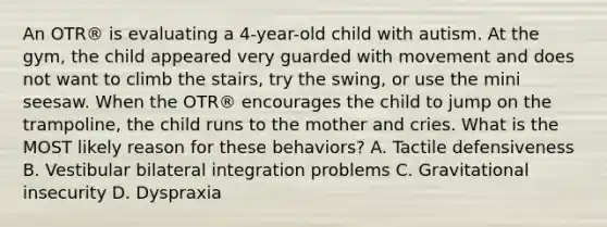 An OTR® is evaluating a 4-year-old child with autism. At the gym, the child appeared very guarded with movement and does not want to climb the stairs, try the swing, or use the mini seesaw. When the OTR® encourages the child to jump on the trampoline, the child runs to the mother and cries. What is the MOST likely reason for these behaviors? A. Tactile defensiveness B. Vestibular bilateral integration problems C. Gravitational insecurity D. Dyspraxia