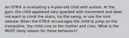 An OTR® is evaluating a 4-year-old child with autism. At the gym, the child appeared very guarded with movement and does not want to climb the stairs, try the swing, or use the mini seesaw. When the OTR® encourages the child to jump on the trampoline, the child runs to the mother and cries. What is the MOST likely reason for these behaviors?