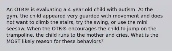 An OTR® is evaluating a 4-year-old child with autism. At the gym, the child appeared very guarded with movement and does not want to climb the stairs, try the swing, or use the mini seesaw. When the OTR® encourages the child to jump on the trampoline, the child runs to the mother and cries. What is the MOST likely reason for these behaviors?