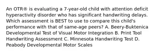 An OTR® is evaluating a 7-year-old child with attention deficit hyperactivity disorder who has significant handwriting delays. Which assessment is BEST to use to compare this child's performance with that of same-age peers? A. Beery-Buktenica Developmental Test of Visual Motor Integration B. Print Tool Handwriting Assessment C. Minnesota Handwriting Test D. Peabody Developmental Motor Scales