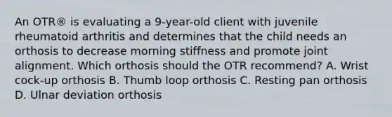 An OTR® is evaluating a 9-year-old client with juvenile rheumatoid arthritis and determines that the child needs an orthosis to decrease morning stiffness and promote joint alignment. Which orthosis should the OTR recommend? A. Wrist cock-up orthosis B. Thumb loop orthosis C. Resting pan orthosis D. Ulnar deviation orthosis