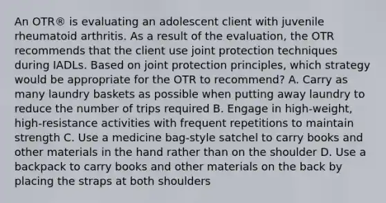 An OTR® is evaluating an adolescent client with juvenile rheumatoid arthritis. As a result of the evaluation, the OTR recommends that the client use joint protection techniques during IADLs. Based on joint protection principles, which strategy would be appropriate for the OTR to recommend? A. Carry as many laundry baskets as possible when putting away laundry to reduce the number of trips required B. Engage in high-weight, high-resistance activities with frequent repetitions to maintain strength C. Use a medicine bag-style satchel to carry books and other materials in the hand rather than on the shoulder D. Use a backpack to carry books and other materials on the back by placing the straps at both shoulders