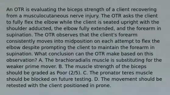 An OTR is evaluating the biceps strength of a client recovering from a musculocutaneous nerve injury. The OTR asks the client to fully flex the elbow while the client is seated upright with the shoulder adducted, the elbow fully extended, and the forearm in supination. The OTR observes that the client's forearm consistently moves into midposition on each attempt to flex the elbow despite prompting the client to maintain the forearm in supination. What conclusion can the OTR make based on this observation? A. The brachioradialis muscle is substituting for the weaker prime mover. B. The muscle strength of the biceps should be graded as Poor (2/5). C. The pronator teres muscle should be blocked on future testing. D. The movement should be retested with the client positioned in prone.