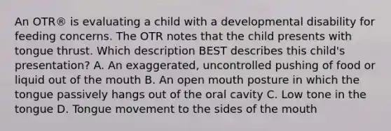 An OTR® is evaluating a child with a developmental disability for feeding concerns. The OTR notes that the child presents with tongue thrust. Which description BEST describes this child's presentation? A. An exaggerated, uncontrolled pushing of food or liquid out of the mouth B. An open mouth posture in which the tongue passively hangs out of the oral cavity C. Low tone in the tongue D. Tongue movement to the sides of the mouth