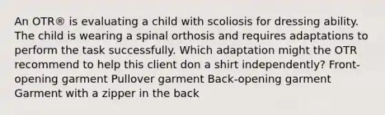 An OTR® is evaluating a child with scoliosis for dressing ability. The child is wearing a spinal orthosis and requires adaptations to perform the task successfully. Which adaptation might the OTR recommend to help this client don a shirt independently? Front-opening garment Pullover garment Back-opening garment Garment with a zipper in the back