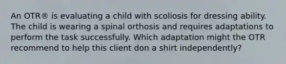 An OTR® is evaluating a child with scoliosis for dressing ability. The child is wearing a spinal orthosis and requires adaptations to perform the task successfully. Which adaptation might the OTR recommend to help this client don a shirt independently?