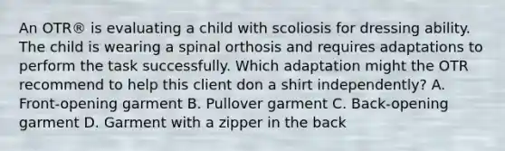 An OTR® is evaluating a child with scoliosis for dressing ability. The child is wearing a spinal orthosis and requires adaptations to perform the task successfully. Which adaptation might the OTR recommend to help this client don a shirt independently? A. Front-opening garment B. Pullover garment C. Back-opening garment D. Garment with a zipper in the back