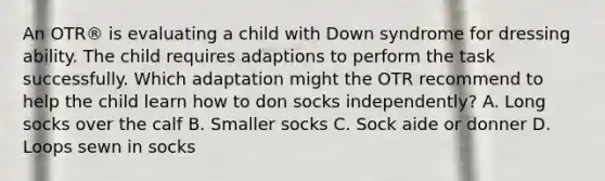 An OTR® is evaluating a child with Down syndrome for dressing ability. The child requires adaptions to perform the task successfully. Which adaptation might the OTR recommend to help the child learn how to don socks independently? A. Long socks over the calf B. Smaller socks C. Sock aide or donner D. Loops sewn in socks