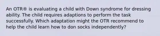 An OTR® is evaluating a child with Down syndrome for dressing ability. The child requires adaptions to perform the task successfully. Which adaptation might the OTR recommend to help the child learn how to don socks independently?