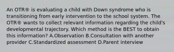 An OTR® is evaluating a child with Down syndrome who is transitioning from early intervention to the school system. The OTR® wants to collect relevant information regarding the child's developmental trajectory. Which method is the BEST to obtain this information? A.Observation B.Consultation with another provider C.Standardized assessment D.Parent interview