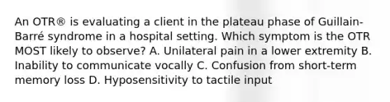 An OTR® is evaluating a client in the plateau phase of Guillain-Barré syndrome in a hospital setting. Which symptom is the OTR MOST likely to observe? A. Unilateral pain in a lower extremity B. Inability to communicate vocally C. Confusion from short-term memory loss D. Hyposensitivity to tactile input