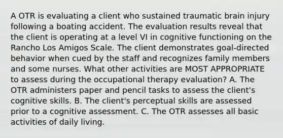 A OTR is evaluating a client who sustained traumatic brain injury following a boating accident. The evaluation results reveal that the client is operating at a level VI in cognitive functioning on the Rancho Los Amigos Scale. The client demonstrates goal-directed behavior when cued by the staff and recognizes family members and some nurses. What other activities are MOST APPROPRIATE to assess during the occupational therapy evaluation? A. The OTR administers paper and pencil tasks to assess the client's cognitive skills. B. The client's perceptual skills are assessed prior to a cognitive assessment. C. The OTR assesses all basic activities of daily living.