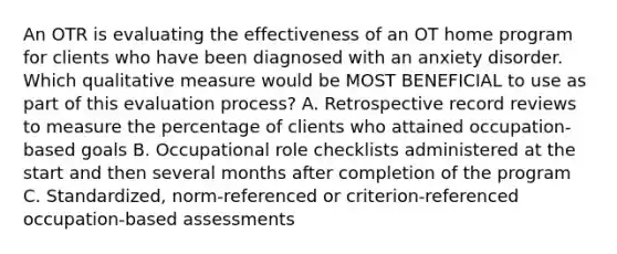 An OTR is evaluating the effectiveness of an OT home program for clients who have been diagnosed with an anxiety disorder. Which qualitative measure would be MOST BENEFICIAL to use as part of this evaluation process? A. Retrospective record reviews to measure the percentage of clients who attained occupation-based goals B. Occupational role checklists administered at the start and then several months after completion of the program C. Standardized, norm-referenced or criterion-referenced occupation-based assessments