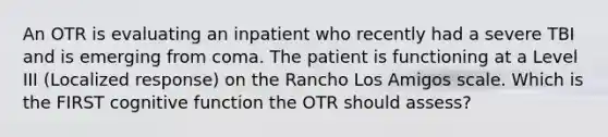 An OTR is evaluating an inpatient who recently had a severe TBI and is emerging from coma. The patient is functioning at a Level III (Localized response) on the Rancho Los Amigos scale. Which is the FIRST cognitive function the OTR should assess?