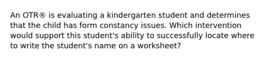 An OTR® is evaluating a kindergarten student and determines that the child has form constancy issues. Which intervention would support this student's ability to successfully locate where to write the student's name on a worksheet?