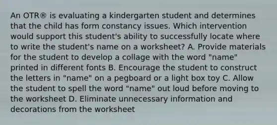 An OTR® is evaluating a kindergarten student and determines that the child has form constancy issues. Which intervention would support this student's ability to successfully locate where to write the student's name on a worksheet? A. Provide materials for the student to develop a collage with the word "name" printed in different fonts B. Encourage the student to construct the letters in "name" on a pegboard or a light box toy C. Allow the student to spell the word "name" out loud before moving to the worksheet D. Eliminate unnecessary information and decorations from the worksheet