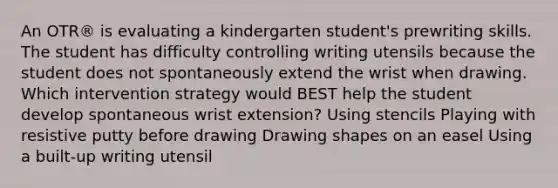 An OTR® is evaluating a kindergarten student's prewriting skills. The student has difficulty controlling writing utensils because the student does not spontaneously extend the wrist when drawing. Which intervention strategy would BEST help the student develop spontaneous wrist extension? Using stencils Playing with resistive putty before drawing Drawing shapes on an easel Using a built-up writing utensil