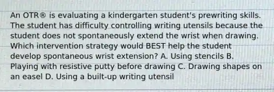 An OTR® is evaluating a kindergarten student's prewriting skills. The student has difficulty controlling writing utensils because the student does not spontaneously extend the wrist when drawing. Which intervention strategy would BEST help the student develop spontaneous wrist extension? A. Using stencils B. Playing with resistive putty before drawing C. Drawing shapes on an easel D. Using a built-up writing utensil