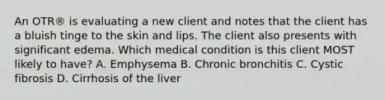 An OTR® is evaluating a new client and notes that the client has a bluish tinge to the skin and lips. The client also presents with significant edema. Which medical condition is this client MOST likely to have? A. Emphysema B. Chronic bronchitis C. Cystic fibrosis D. Cirrhosis of the liver