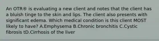 An OTR® is evaluating a new client and notes that the client has a bluish tinge to the skin and lips. The client also presents with significant edema. Which medical condition is this client MOST likely to have? A.Emphysema B.Chronic bronchitis C.Cystic fibrosis tD.Cirrhosis of the liver