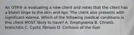 An OTR® is evaluating a new client and notes that the client has a bluish tinge to the skin and lips. The client also presents with significant edema. Which of the following medical conditions is this client MOST likely to have? A. Emphysema B. Chronic bronchitis C. Cystic fibrosis D. Cirrhosis of the liver