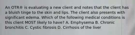 An OTR® is evaluating a new client and notes that the client has a bluish tinge to the skin and lips. The client also presents with significant edema. Which of the following medical conditions is this client MOST likely to have? A. Emphysema B. Chronic bronchitis C. Cystic fibrosis D. Cirrhosis of the liver