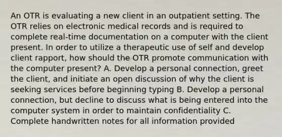 An OTR is evaluating a new client in an outpatient setting. The OTR relies on electronic medical records and is required to complete real-time documentation on a computer with the client present. In order to utilize a therapeutic use of self and develop client rapport, how should the OTR promote communication with the computer present? A. Develop a personal connection, greet the client, and initiate an open discussion of why the client is seeking services before beginning typing B. Develop a personal connection, but decline to discuss what is being entered into the computer system in order to maintain confidentiality C. Complete handwritten notes for all information provided