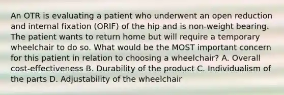 An OTR is evaluating a patient who underwent an open reduction and internal fixation (ORIF) of the hip and is non-weight bearing. The patient wants to return home but will require a temporary wheelchair to do so. What would be the MOST important concern for this patient in relation to choosing a wheelchair? A. Overall cost-effectiveness B. Durability of the product C. Individualism of the parts D. Adjustability of the wheelchair