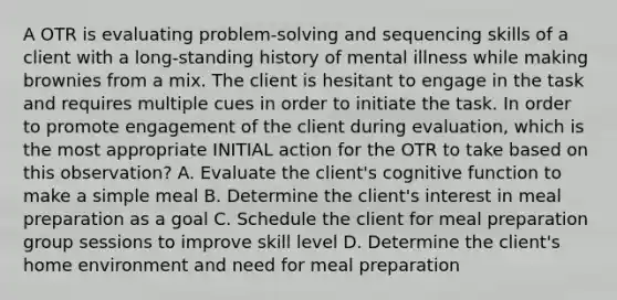 A OTR is evaluating problem-solving and sequencing skills of a client with a long-standing history of mental illness while making brownies from a mix. The client is hesitant to engage in the task and requires multiple cues in order to initiate the task. In order to promote engagement of the client during evaluation, which is the most appropriate INITIAL action for the OTR to take based on this observation? A. Evaluate the client's cognitive function to make a simple meal B. Determine the client's interest in meal preparation as a goal C. Schedule the client for meal preparation group sessions to improve skill level D. Determine the client's home environment and need for meal preparation