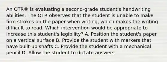 An OTR® is evaluating a second-grade student's handwriting abilities. The OTR observes that the student is unable to make firm strokes on the paper when writing, which makes the writing difficult to read. Which intervention would be appropriate to increase this student's legibility? A. Position the student's paper on a vertical surface B. Provide the student with markers that have built-up shafts C. Provide the student with a mechanical pencil D. Allow the student to dictate answers