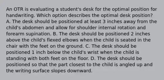 An OTR is evaluating a student's desk for the optimal position for handwriting. Which option describes the optimal desk position? A. The desk should be positioned at least 3 inches away from the child's abdomen and allow for shoulder internal rotation and forearm supination. B. The desk should be positioned 2 inches above the child's flexed elbows when the child is seated in the chair with the feet on the ground. C. The desk should be positioned 1 inch below the child's wrist when the child is standing with both feet on the floor. D. The desk should be positioned so that the part closest to the child is angled up and the writing surface slopes downward.