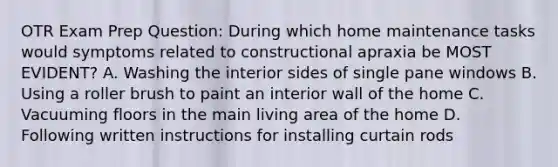 OTR Exam Prep Question: During which home maintenance tasks would symptoms related to constructional apraxia be MOST EVIDENT? A. Washing the interior sides of single pane windows B. Using a roller brush to paint an interior wall of the home C. Vacuuming floors in the main living area of the home D. Following written instructions for installing curtain rods