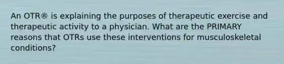 An OTR® is explaining the purposes of therapeutic exercise and therapeutic activity to a physician. What are the PRIMARY reasons that OTRs use these interventions for musculoskeletal conditions?