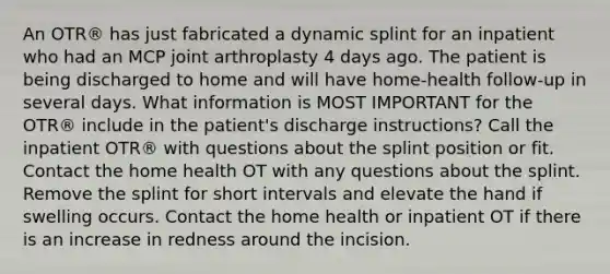 An OTR® has just fabricated a dynamic splint for an inpatient who had an MCP joint arthroplasty 4 days ago. The patient is being discharged to home and will have home-health follow-up in several days. What information is MOST IMPORTANT for the OTR® include in the patient's discharge instructions? Call the inpatient OTR® with questions about the splint position or fit. Contact the home health OT with any questions about the splint. Remove the splint for short intervals and elevate the hand if swelling occurs. Contact the home health or inpatient OT if there is an increase in redness around the incision.