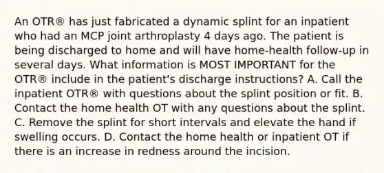 An OTR® has just fabricated a dynamic splint for an inpatient who had an MCP joint arthroplasty 4 days ago. The patient is being discharged to home and will have home-health follow-up in several days. What information is MOST IMPORTANT for the OTR® include in the patient's discharge instructions? A. Call the inpatient OTR® with questions about the splint position or fit. B. Contact the home health OT with any questions about the splint. C. Remove the splint for short intervals and elevate the hand if swelling occurs. D. Contact the home health or inpatient OT if there is an increase in redness around the incision.