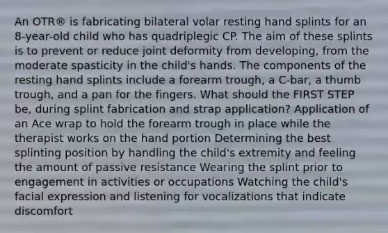 An OTR® is fabricating bilateral volar resting hand splints for an 8-year-old child who has quadriplegic CP. The aim of these splints is to prevent or reduce joint deformity from developing, from the moderate spasticity in the child's hands. The components of the resting hand splints include a forearm trough, a C-bar, a thumb trough, and a pan for the fingers. What should the FIRST STEP be, during splint fabrication and strap application? Application of an Ace wrap to hold the forearm trough in place while the therapist works on the hand portion Determining the best splinting position by handling the child's extremity and feeling the amount of passive resistance Wearing the splint prior to engagement in activities or occupations Watching the child's facial expression and listening for vocalizations that indicate discomfort