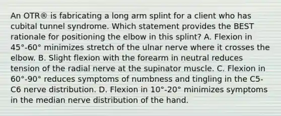 An OTR® is fabricating a long arm splint for a client who has cubital tunnel syndrome. Which statement provides the BEST rationale for positioning the elbow in this splint? A. Flexion in 45°-60° minimizes stretch of the ulnar nerve where it crosses the elbow. B. Slight flexion with the forearm in neutral reduces tension of the radial nerve at the supinator muscle. C. Flexion in 60°-90° reduces symptoms of numbness and tingling in the C5-C6 nerve distribution. D. Flexion in 10°-20° minimizes symptoms in the median nerve distribution of the hand.