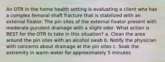 An OTR in the home health setting is evaluating a client who has a complex femoral shaft fracture that is stabilized with an external fixator. The pin sites of the external fixator present with moderate purulent drainage with a slight odor. What action is BEST for the OTR to take in this situation? a. Clean the area around the pin sites with an alcohol swab b. Notify the physician with concerns about drainage at the pin sites c. Soak the extremity in warm water for approximately 5 minutes