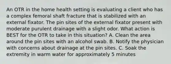 An OTR in the home health setting is evaluating a client who has a complex femoral shaft fracture that is stabilized with an external fixator. The pin sites of the external fixator present with moderate purulent drainage with a slight odor. What action is BEST for the OTR to take in this situation? A. Clean the area around the pin sites with an alcohol swab. B. Notify the physician with concerns about drainage at the pin sites. C. Soak the extremity in warm water for approximately 5 minutes