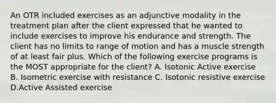 An OTR included exercises as an adjunctive modality in the treatment plan after the client expressed that he wanted to include exercises to improve his endurance and strength. The client has no limits to range of motion and has a muscle strength of at least fair plus. Which of the following exercise programs is the MOST appropriate for the client? A. Isotonic Active exercise B. Isometric exercise with resistance C. Isotonic resistive exercise D.Active Assisted exercise