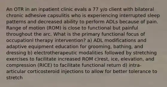 An OTR in an inpatient clinic evals a 77 y/o client with bilateral chronic adhesive capsulitis who is experiencing interrupted sleep patterns and decreased ability to perform ADLs because of pain. Range of motion (ROM) is close to functional but painful throughout the arc. What is the primary functional focus of occupationl therapy intervention? a) ADL modifications and adaptive equipment education for grooming, bathing, and dressing b) electrotherapeutic modalities followed by stretching exercises to facilitate increased ROM c)rest, ice, elevation, and compression (RICE) to facilitate functional return d) intra-articular corticosteroid injections to allow for better tolerance to stretch