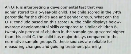 An OTR is interpreting a developmental test that was administered to a 5-year-old child. The child scored in the 74th percentile for the child's age and gender group. What can the OTR conclude based on this score? A. the child displays below-average developmental skills compared to similar children B. twenty-six percent of children in the sample group scored higher than this child C. the child has major delays compared to the normative sample groups D. these sources are reliable for measuring changes and guiding treatment planning