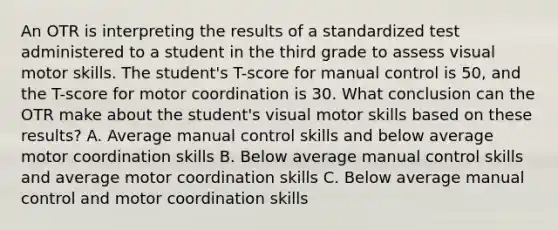 An OTR is interpreting the results of a standardized test administered to a student in the third grade to assess visual motor skills. The student's T-score for manual control is 50, and the T-score for motor coordination is 30. What conclusion can the OTR make about the student's visual motor skills based on these results? A. Average manual control skills and below average motor coordination skills B. Below average manual control skills and average motor coordination skills C. Below average manual control and motor coordination skills