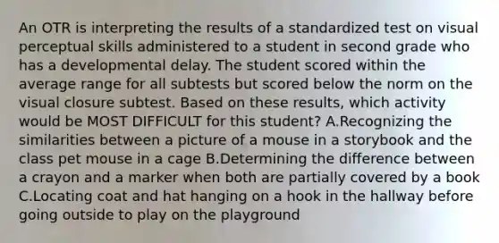 An OTR is interpreting the results of a standardized test on visual perceptual skills administered to a student in second grade who has a developmental delay. The student scored within the average range for all subtests but scored below the norm on the visual closure subtest. Based on these results, which activity would be MOST DIFFICULT for this student? A.Recognizing the similarities between a picture of a mouse in a storybook and the class pet mouse in a cage B.Determining the difference between a crayon and a marker when both are partially covered by a book C.Locating coat and hat hanging on a hook in the hallway before going outside to play on the playground